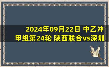 2024年09月22日 中乙冲甲组第24轮 陕西联合vs深圳青年人 全场录像